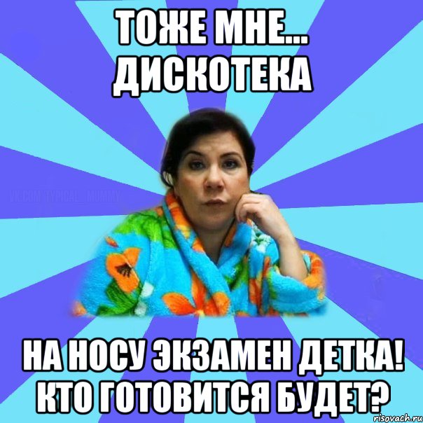 тоже мне... дискотека на носу экзамен детка! кто готовится будет?, Мем типичная мама