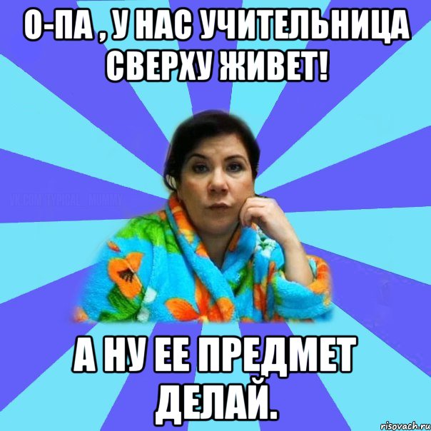 О-па , у нас учительница сверху живет! А ну ее предмет делай., Мем типичная мама