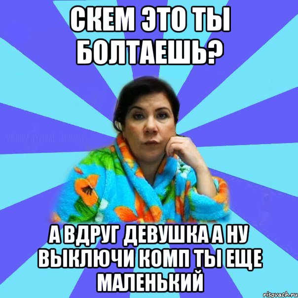 скем это ты болтаешь? а вдруг девушка а ну выключи комп ты еще маленький, Мем типичная мама