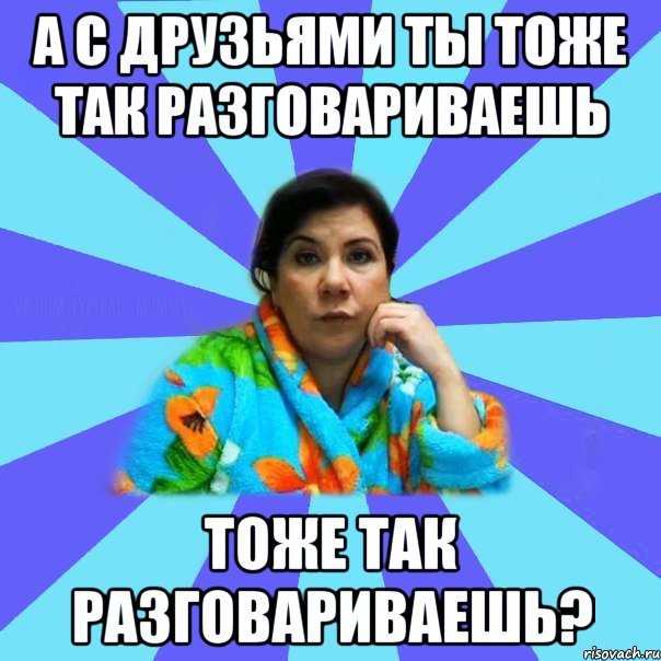 А с друзьями ты тоже так разговариваешь тоже так разговариваешь?, Мем типичная мама