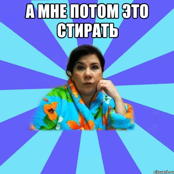 А МНЕ ПОТОМ ЭТО СТИРАТЬ 