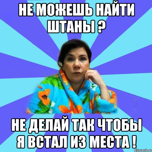 не можешь найти штаны ? не делай так чтобы я встал из места !, Мем типичная мама