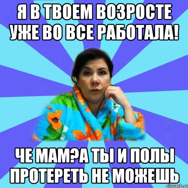 Я в твоем возросте уже во все работала! Че мам?А ты и полы протереть не можешь, Мем типичная мама