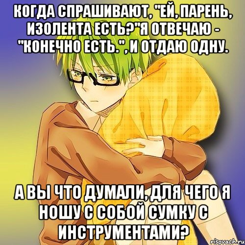 Когда спрашивают, "Ей, парень, Изолента есть?"Я отвечаю - "Конечно есть.", и отдаю одну. А вы что думали, для чего я ношу с собой сумку с инструментами?