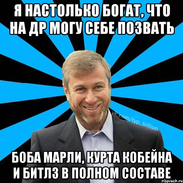 я настолько богат, что на др могу себе позвать Боба Марли, Курта Кобейна и Битлз в полном составе, Мем  Типичный Миллиардер (Абрамович)