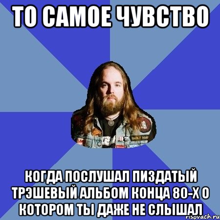 то самое чувство когда послушал пиздатый трэшевый альбом конца 80-х о котором ты даже не слышал