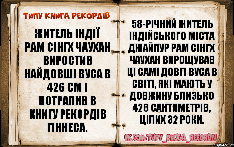 Житель Індії Рам Сінгх Чаухан виростив найдовші вуса в 426 см і потрапив в Книгу Рекордів Гіннеса. 58-річний житель індійського міста Джайпур Рам Сінгх Чаухан вирощував ці самі довгі вуса в світі, які мають у довжину близько 426 сантиметрів, цілих 32 роки.