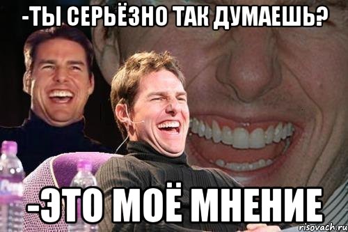 -ТЫ СЕРЬЁЗНО ТАК ДУМАЕШЬ? -ЭТО МОЁ МНЕНИЕ, Мем том круз