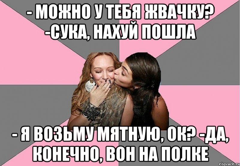 - Можно у тебя жвачку? -Сука, нахуй пошла - Я возьму мятную, ок? -Да, конечно, вон на полке, Мем тп