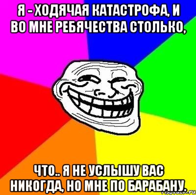 Я - ходячая катастрофа, И во мне ребячества столько, Что.. Я не услышу вас никогда, Но мне по барабану., Мем Тролль Адвайс