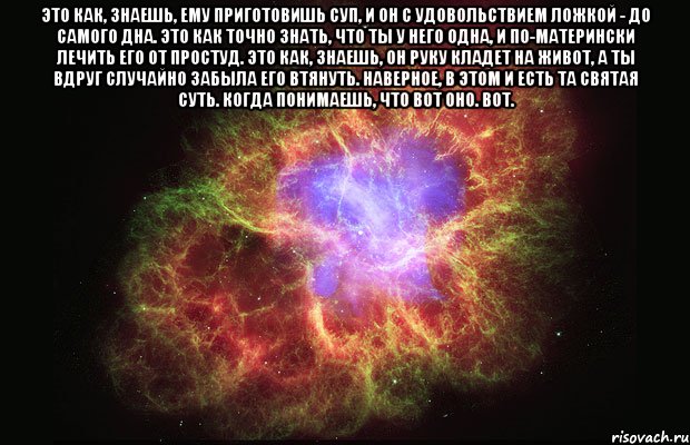 Это как, знаешь, ему приготовишь суп, и он с удовольствием ложкой - до самого дна. Это как точно знать, что ты у него одна, и по-матерински лечить его от простуд. Это как, знаешь, он руку кладет на живот, а ты вдруг случайно забыла его втянуть. Наверное, в этом и есть та святая суть. Когда понимаешь, что вот оно. Вот. , Мем Туманность