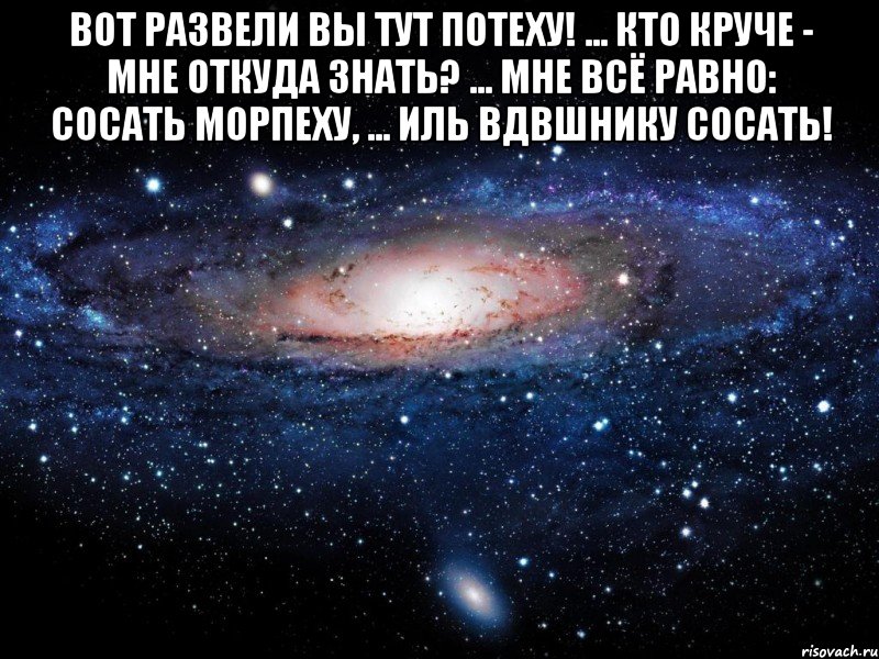 Вот развели вы тут потеху! ... Кто круче - мне откуда знать? ... Мне всё равно: сосать морпеху, ... Иль ВДВшнику сосать! , Мем Вселенная