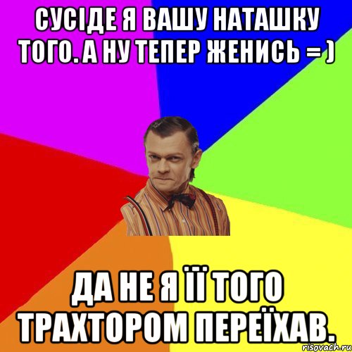 Сусіде я вашу Наташку того. А ну тепер женись = ) Да не я її того трахтором переїхав., Мем Вталька