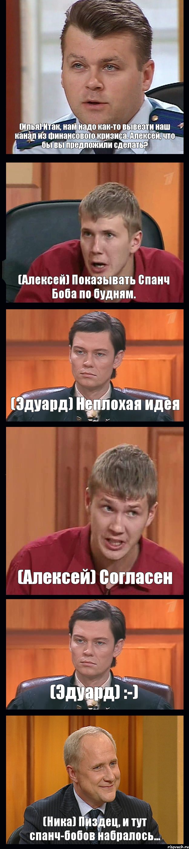 (Илья) Итак, нам надо как-то вывезти наш канал из финансового кризиса. Алексей, что бы вы предложили сделать? (Алексей) Показывать Спанч Боба по будням. (Эдуард) Неплохая идея (Алексей) Согласен (Эдуард) :-) (Ника) Пиздец, и тут спанч-бобов набралось..., Комикс Федеральный судья