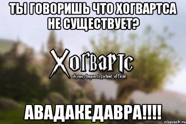 ты говоришь что Хогвартса не существует? АВАДАКЕДАВРА!!!!