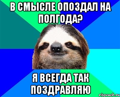 в смысле опоздал на полгода? я всегда так поздравляю, Мем Ленивец