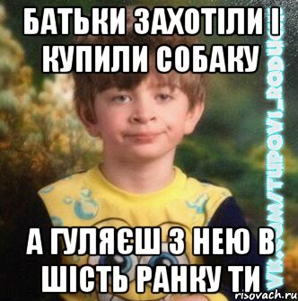 батьки захотіли і купили собаку а гуляєш з нею в шість ранку ти