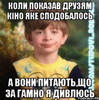 коли показав друзям кіно яке сподобалось а вони питають,що за гамно я дивлюсь