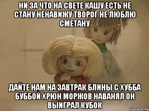 Ни за что на свете кашу есть не стану Ненавижу творог Не люблю сметану Дайте нам на Завтрак Блины с Хубба Буббой Хрюн Моржов наванял он выиграл кубок