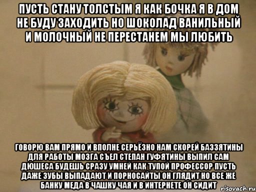 Пусть стану толстым я как бочка Я в дом не буду заходить Но шоколад Ванильный и Молочный не перестанем мы любить Говорю вам прямо и вполне серьёзно Нам скорей Баззятины для работы мозга Съел Степан Гуфятины выпил сам Дюшеса Будешь сразу умней как тупой профессор Пусть даже зубы выпадают И порносайты он глядит Но все же банку Меда в чашку чая и В интернете он сидит