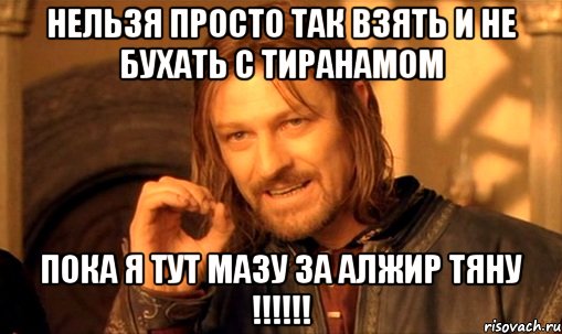 Нельзя просто так взять и не бухать с Тиранамом Пока Я тут мазу за Алжир тяну !!!!!!, Мем Нельзя просто так взять и (Боромир мем)