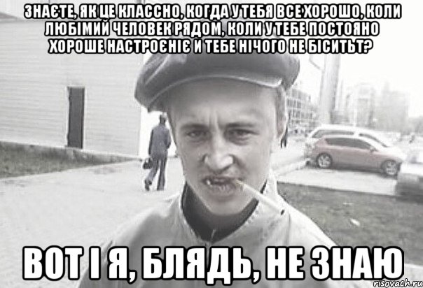 Знаєте, як це классно, когда у тебя все хорошо, коли любімий человек рядом, коли у тебе постояно хороше настроєніє и тебе нічого не біситьт? Вот і я, блядь, не знаю, Мем Пацанська философия