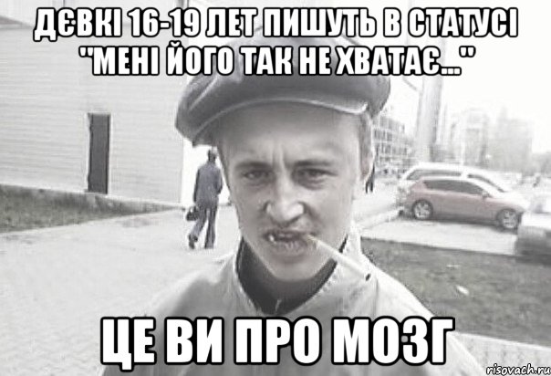 дєвкі 16-19 лет пишуть в статусі "мені його так не хватає..." це ви про мозг