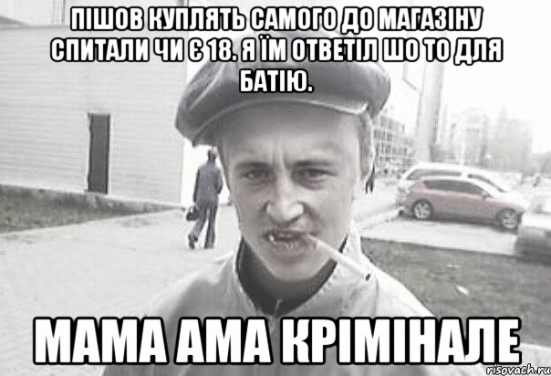 пішов куплять самого до магазіну спитали чи є 18. я їм ответіл шо то для батію. МаМА ама крімінале, Мем Пацанська философия