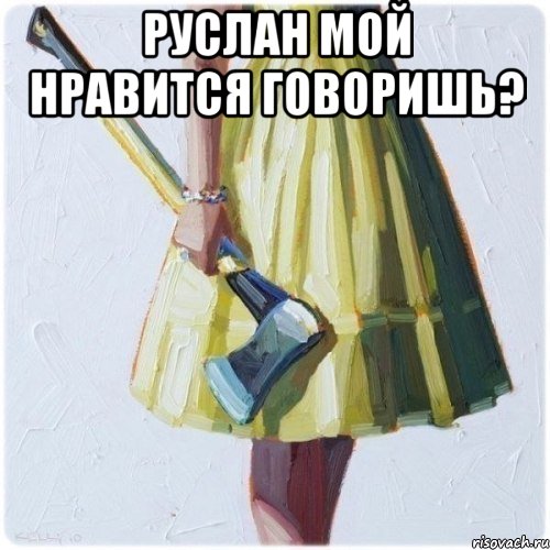 Руслан мой нравится говоришь? 