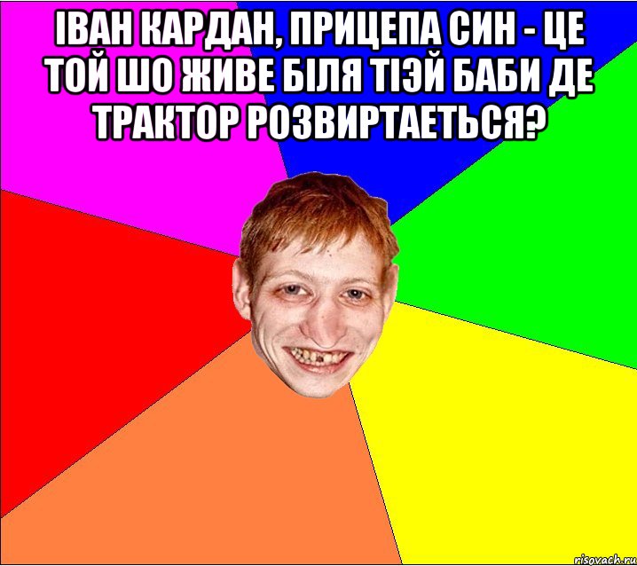 Іван кардан, прицепа син - це той шо живе бiля тiэй баби де трактор розвиртаеться? , Мем Петро Бампер