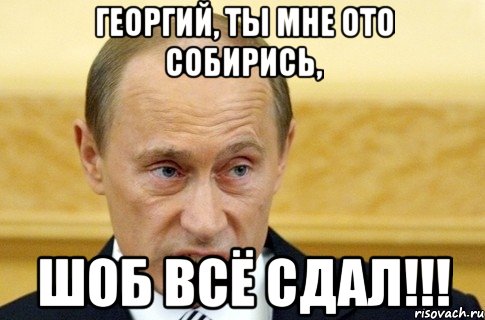 Георгий, ты мне ото собирись, шоб всё сдал!!!, Мем путин