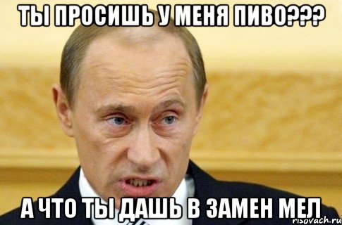 ты просишь у меня пиво??? А что ты дашь в замен Мел, Мем путин