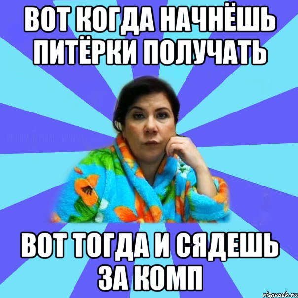 вот когда начнёшь питёрки получать вот тогда и сядешь за комп, Мем типичная мама