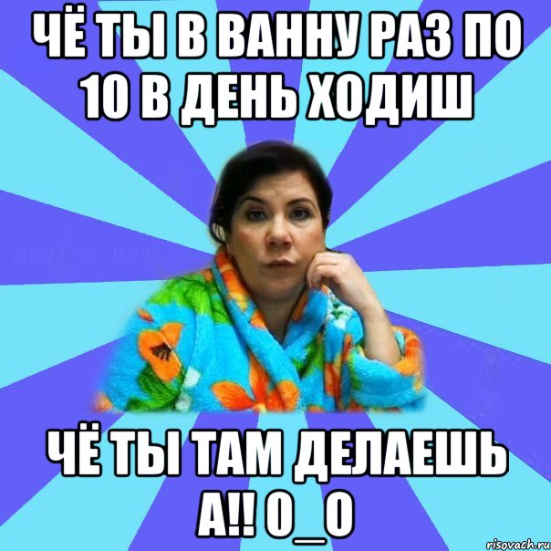 чё ты в ванну раз по 10 в день ходиш чё ты там делаешь а!! 0_о, Мем типичная мама