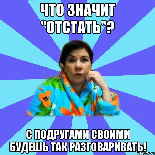 Что значит "отстать"? С подругами своими будешь так разговаривать!, Мем типичная мама