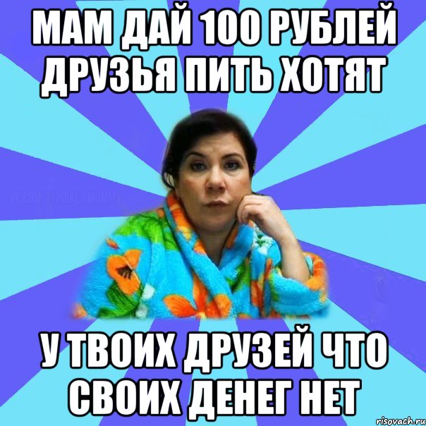 мам дай 100 рублей друзья пить хотят у твоих друзей что своих денег нет, Мем типичная мама