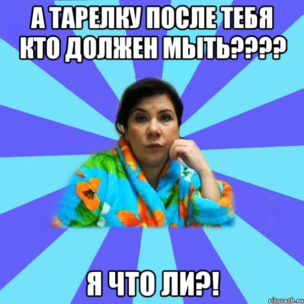 а тарелку после тебя кто должен мыть???? я что ли?!, Мем типичная мама