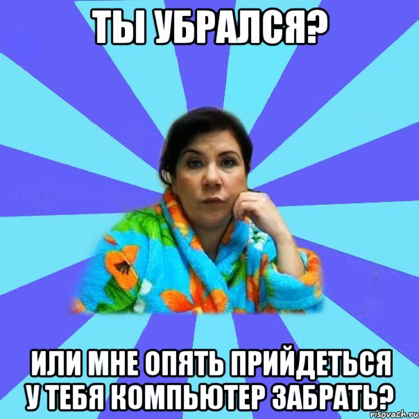 Ты убрался? Или мне опять прийдеться у тебя компьютер забрать?, Мем типичная мама