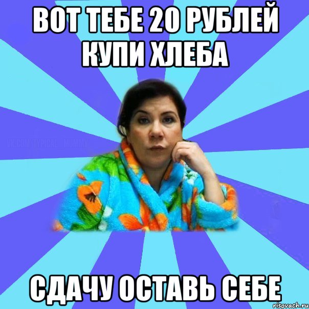 вот тебе 20 рублей купи хлеба сдачу оставь себе, Мем типичная мама