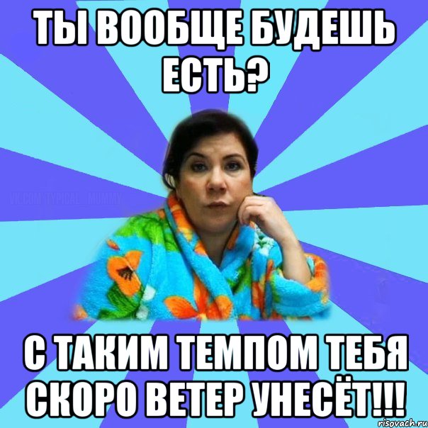 ты вообще будешь есть? с таким темпом тебя скоро ветер унесёт!!!, Мем типичная мама