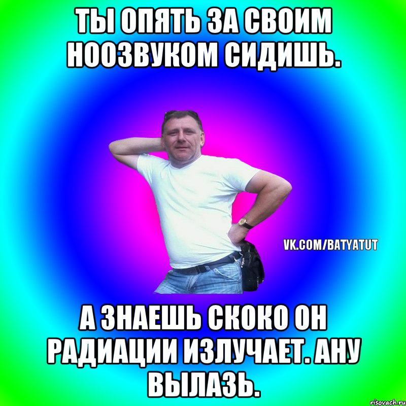 Ты опять за своим ноозвуком сидишь. А знаешь скоко он радиации излучает. Ану вылазь., Мем  Типичный Батя вк