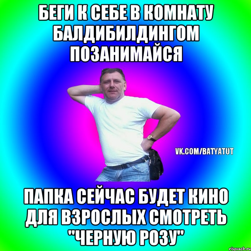 Беги к себе в комнату балдибилдингом позанимайся папка сейчас будет кино для взрослых смотреть "Черную розу", Мем  Типичный Батя вк