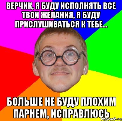 Верчик, я буду исполнять все твои желания, я буду прислушиваться к тебе... Больше не буду плохим парнем, исправлюсь, Мем Типичный ботан