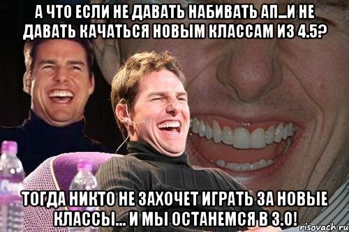 А что если не давать набивать ап...и не давать качаться новым классам из 4.5? Тогда никто не захочет играть за новые классы... И мы останемся в 3.0!, Мем том круз