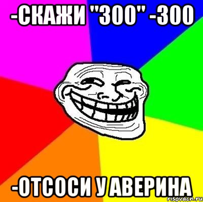 -скажи "300" -300 -отсоси у Аверина, Мем Тролль Адвайс