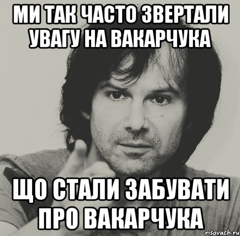 Ми так часто звертали увагу на Вакарчука що стали забувати про Вакарчука