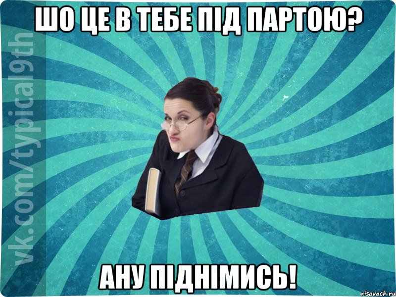 Шо це в тебе під партою? Ану піднімись!