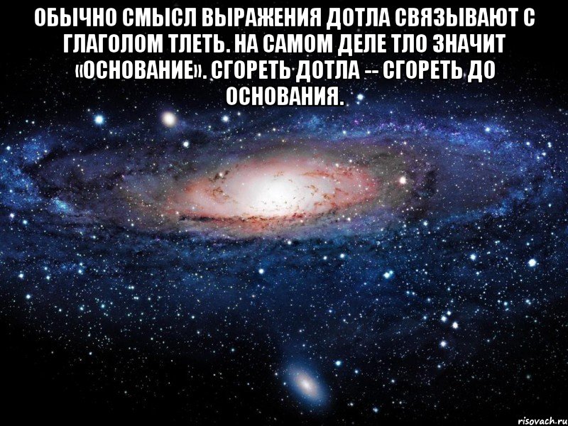 Обычно смысл выражения дотла связывают с глаголом тлеть. На самом деле тло значит «основание». Сгореть дотла -- сгореть до основания. , Мем Вселенная