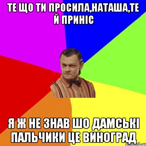 Те що ти просила,Наташа,те й приніс Я ж не знав шо дамські пальчики це виноград, Мем Вталька