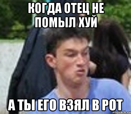 Дал в рот мем КОГДА ОТЕЦ НЕ ПОМЫЛ ХУЙ А ТЫ ЕГО ВЗЯЛ В РОТ, Мем выавы - Рисовач .Ру